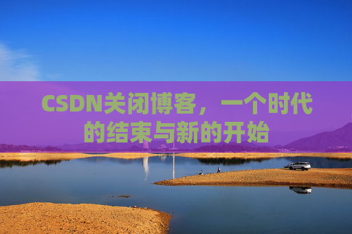 CSDN关闭博客，一个时代的结束与新的开始